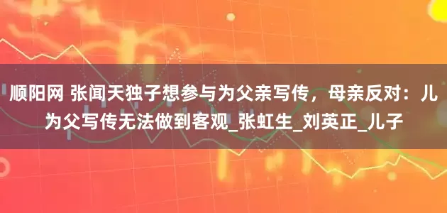 顺阳网 张闻天独子想参与为父亲写传，母亲反对：儿为父写传无法做到客观_张虹生_刘英正_儿子