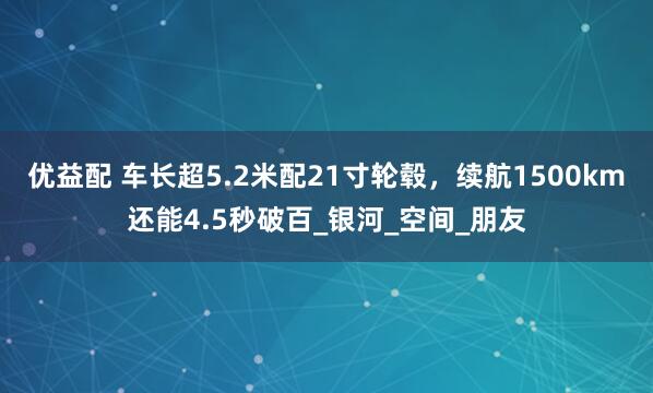 优益配 车长超5.2米配21寸轮毂，续航1500km还能4.5秒破百_银河_空间_朋友