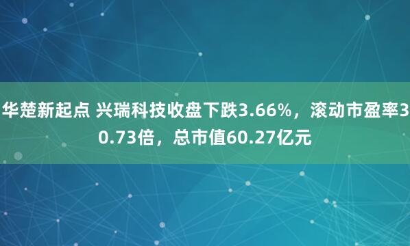 华楚新起点 兴瑞科技收盘下跌3.66%，滚动市盈率30.73倍，总市值60.27亿元
