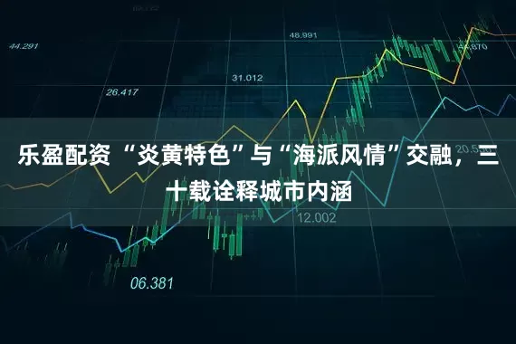 乐盈配资 “炎黄特色”与“海派风情”交融，三十载诠释城市内涵