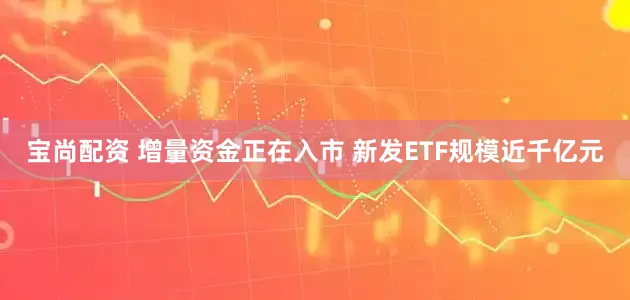 宝尚配资 增量资金正在入市 新发ETF规模近千亿元