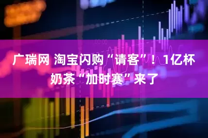 广瑞网 淘宝闪购“请客”！1亿杯奶茶“加时赛”来了