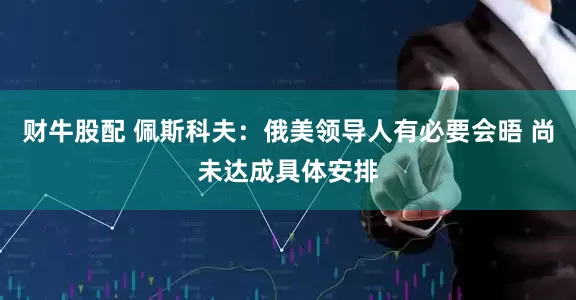 财牛股配 佩斯科夫：俄美领导人有必要会晤 尚未达成具体安排