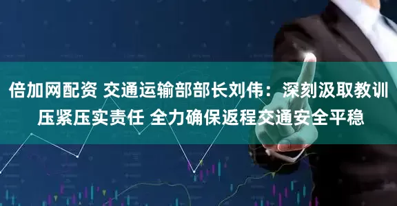 倍加网配资 交通运输部部长刘伟：深刻汲取教训 压紧压实责任 全力确保返程交通安全平稳