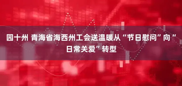 园十州 青海省海西州工会送温暖从“节日慰问”向“日常关爱”转型