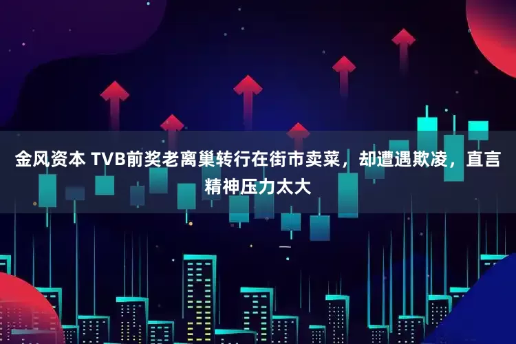 金风资本 TVB前奖老离巢转行在街市卖菜，却遭遇欺凌，直言精神压力太大